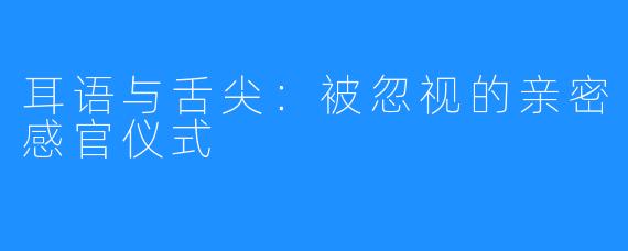 耳语与舌尖：被忽视的亲密感官仪式