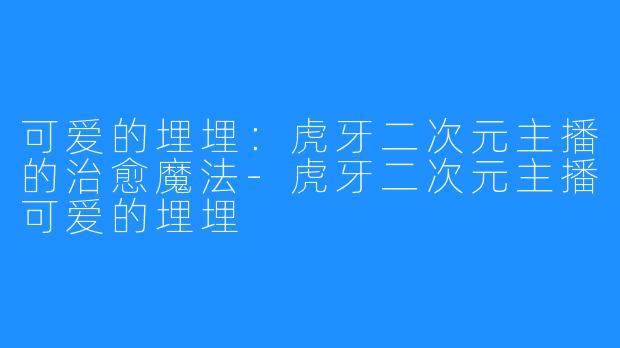 可爱的埋埋:虎牙二次元主播的治愈魔法-虎牙二次元主播可爱的埋埋