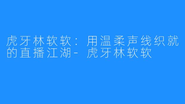 虎牙林软软：用温柔声线织就的直播江湖-虎牙林软软