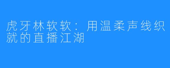 虎牙林软软：用温柔声线织就的直播江湖
