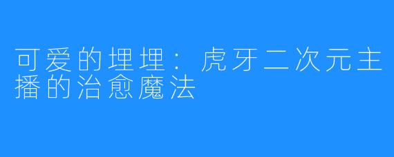 可爱的埋埋:虎牙二次元主播的治愈魔法