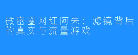 微密圈网红阿朱：滤镜背后的真实与流量游戏