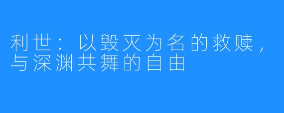 利世:以毁灭为名的救赎,与深渊共舞的自由