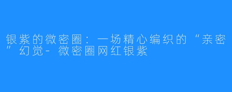 银紫的微密圈:一场精心编织的“亲密”幻觉-微密圈网红银紫
