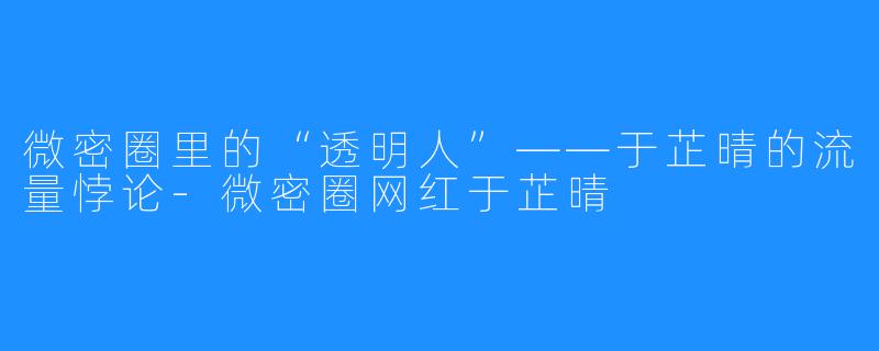 微密圈里的“透明人”——于芷晴的流量悖论-微密圈网红于芷晴