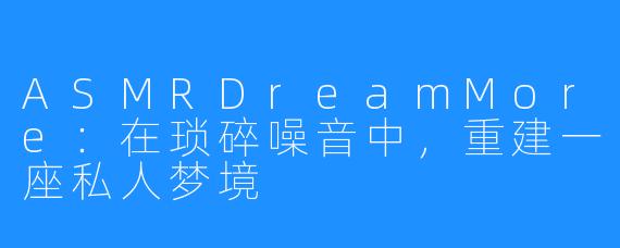 ASMRDreamMore：在琐碎噪音中，重建一座私人梦境