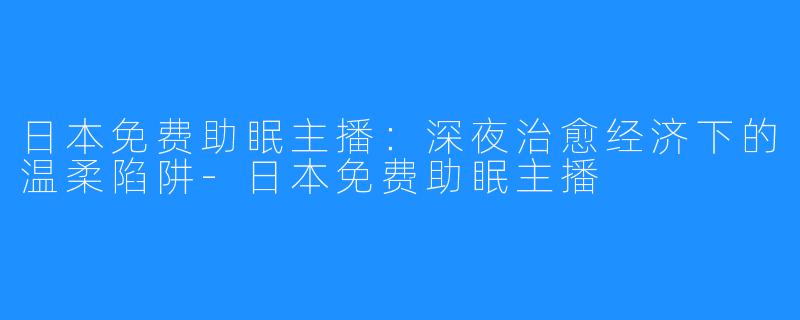 日本免费助眠主播：深夜治愈经济下的温柔陷阱-日本免费助眠主播