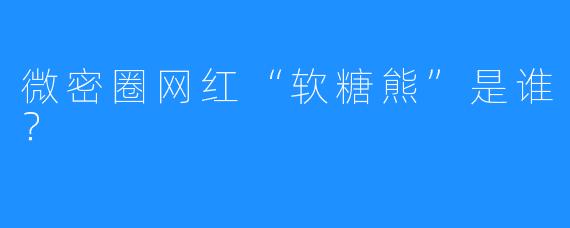 微密圈网红“软糖熊”是谁？