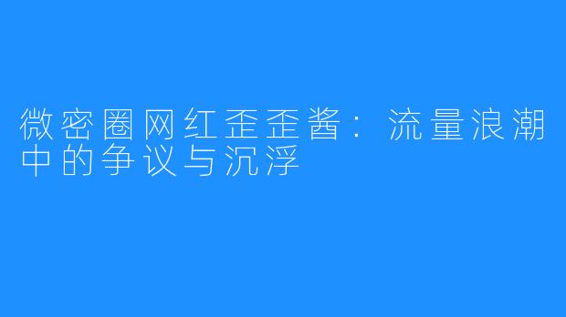 微密圈网红歪歪酱：流量浪潮中的争议与沉浮
