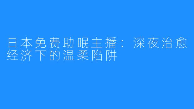 日本免费助眠主播：深夜治愈经济下的温柔陷阱